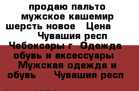 продаю пальто мужское кашемир/шерсть новое › Цена ­ 5 000 - Чувашия респ., Чебоксары г. Одежда, обувь и аксессуары » Мужская одежда и обувь   . Чувашия респ.